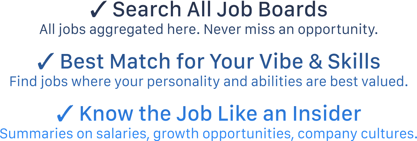 ✓ Search All Job Boards All jobs aggregated here. Never miss an opportunity.  ✓ Best Match for Your Vibe & Skills Find jobs where your personality and abilities are best valued.  ✓ Know the Job Like an Insider Summaries on salaries, growth opportunities, company cultures.